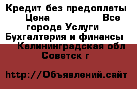 Кредит без предоплаты.  › Цена ­ 1 500 000 - Все города Услуги » Бухгалтерия и финансы   . Калининградская обл.,Советск г.